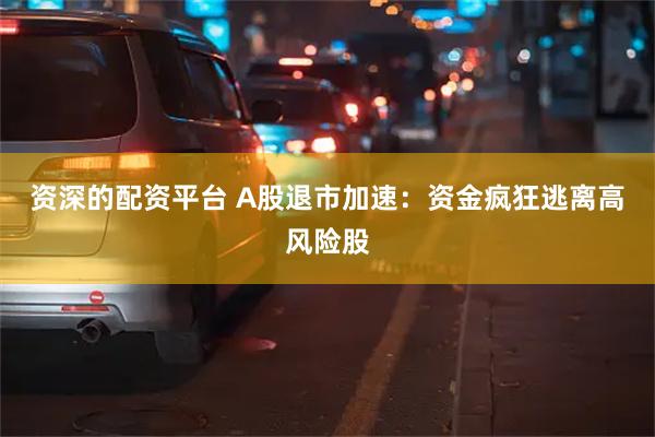 资深的配资平台 A股退市加速：资金疯狂逃离高风险股