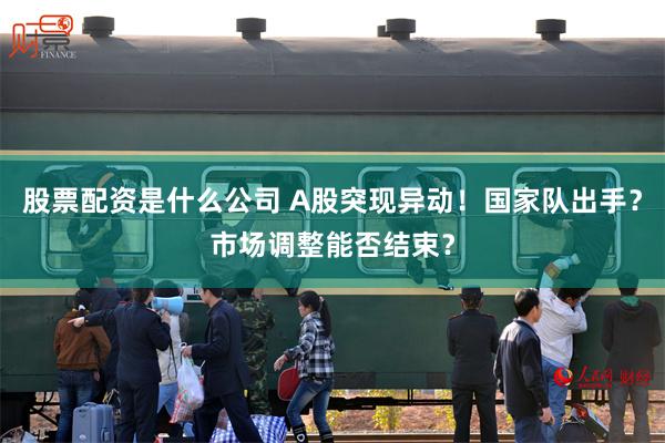 股票配资是什么公司 A股突现异动！国家队出手？市场调整能否结束？