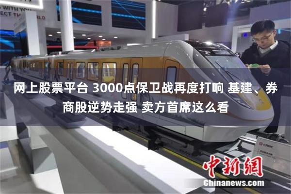 网上股票平台 3000点保卫战再度打响 基建、券商股逆势走强 卖方首席这么看
