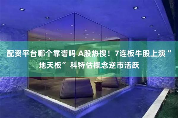 配资平台哪个靠谱吗 A股热搜！7连板牛股上演“地天板” 科特估概念逆市活跃