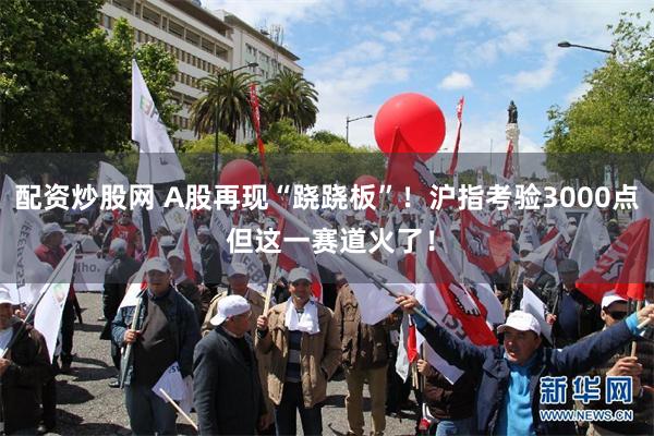 配资炒股网 A股再现“跷跷板”！沪指考验3000点 但这一赛道火了！