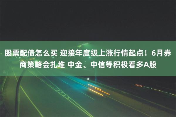 股票配债怎么买 迎接年度级上涨行情起点！6月券商策略会扎堆 中金、中信等积极看多A股