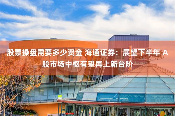 股票操盘需要多少资金 海通证券：展望下半年 A股市场中枢有望再上新台阶