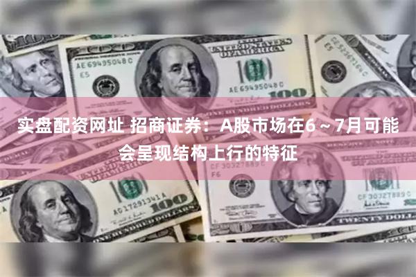 实盘配资网址 招商证券：A股市场在6～7月可能会呈现结构上行的特征