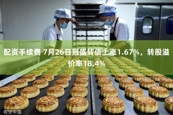 配资手续费 7月26日冠盛转债上涨1.67%，转股溢价率18.4%