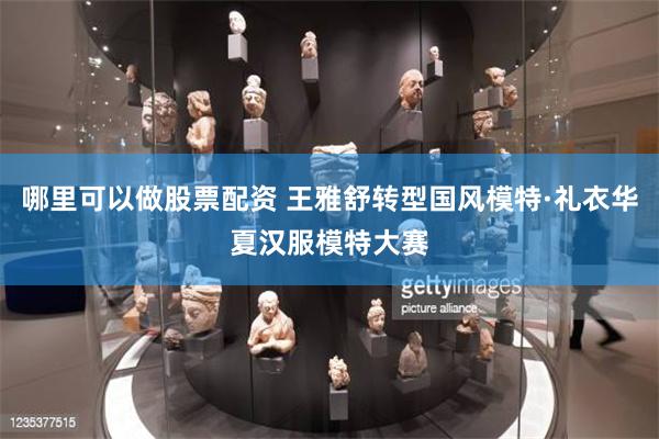 哪里可以做股票配资 王雅舒转型国风模特·礼衣华夏汉服模特大赛