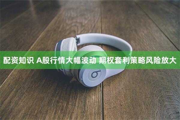 配资知识 A股行情大幅波动 期权套利策略风险放大
