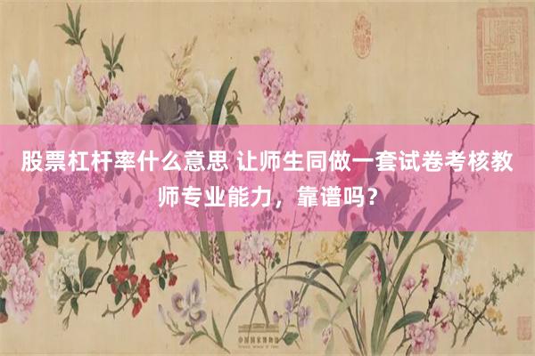 股票杠杆率什么意思 让师生同做一套试卷考核教师专业能力，靠谱吗？