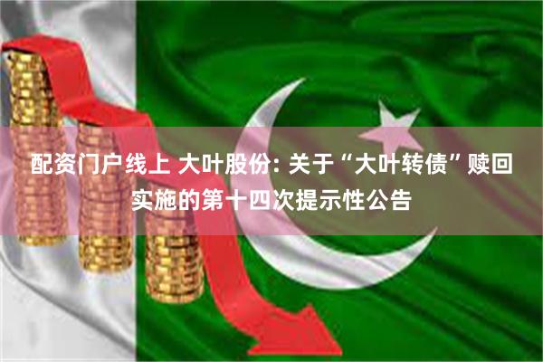 配资门户线上 大叶股份: 关于“大叶转债”赎回实施的第十四次提示性公告