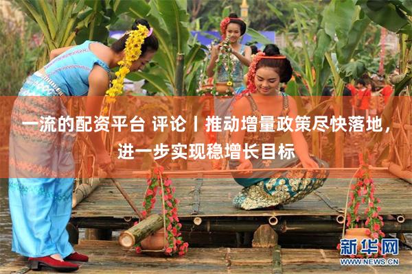 一流的配资平台 评论丨推动增量政策尽快落地，进一步实现稳增长目标