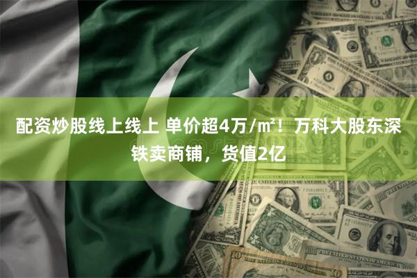 配资炒股线上线上 单价超4万/㎡！万科大股东深铁卖商铺，货值2亿