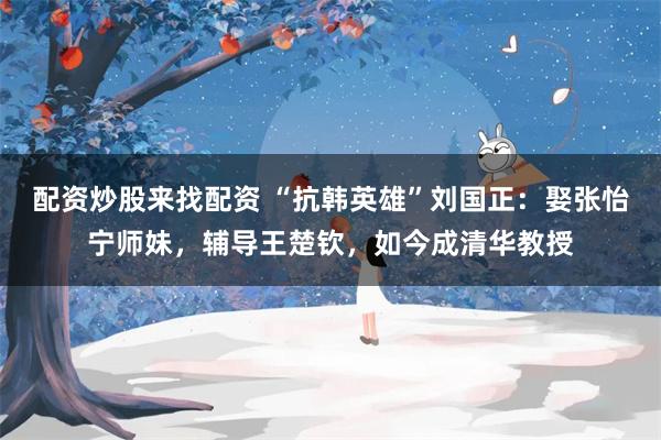 配资炒股来找配资 “抗韩英雄”刘国正：娶张怡宁师妹，辅导王楚钦，如今成清华教授