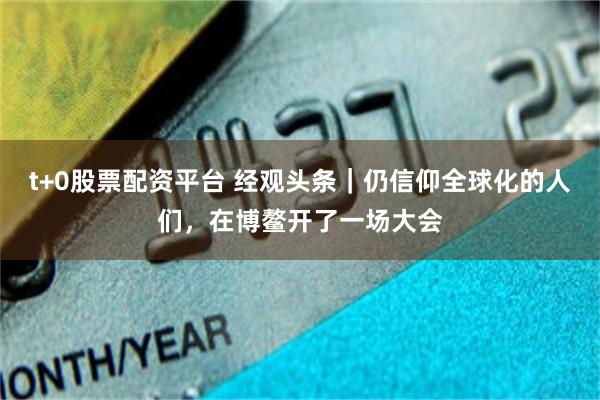 t+0股票配资平台 经观头条｜仍信仰全球化的人们，在博鳌开了一场大会