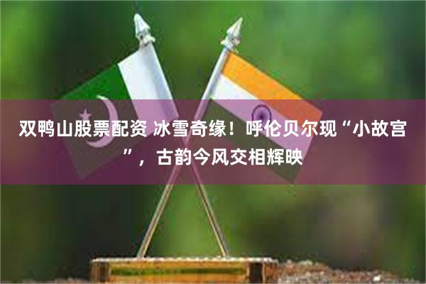 双鸭山股票配资 冰雪奇缘！呼伦贝尔现“小故宫”，古韵今风交相辉映
