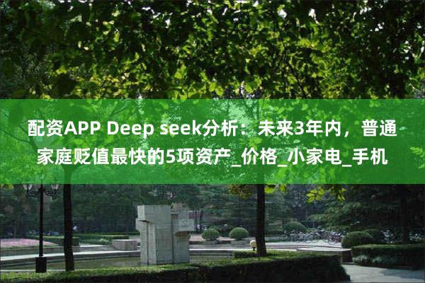 配资APP Deep seek分析：未来3年内，普通家庭贬值最快的5项资产_价格_小家电_手机