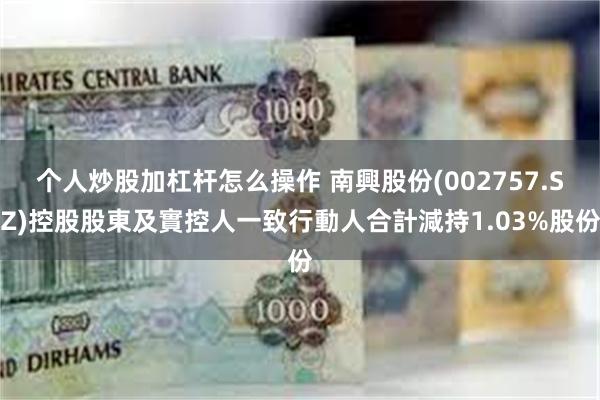 个人炒股加杠杆怎么操作 南興股份(002757.SZ)控股股東及實控人一致行動人合計減持1.03%股份
