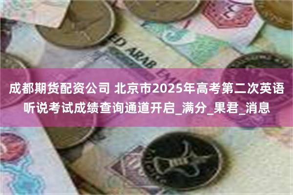 成都期货配资公司 北京市2025年高考第二次英语听说考试成绩查询通道开启_满分_果君_消息