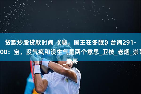 贷款炒股贷款时间 《嘘，国王在冬眠》台词291-300：宝，没气疯和没生气是两个意思_卫枝_老烟_崇哥