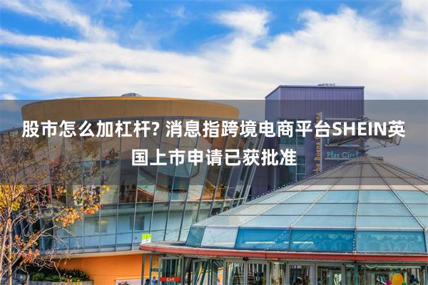 股市怎么加杠杆? 消息指跨境电商平台SHEIN英国上市申请已获批准