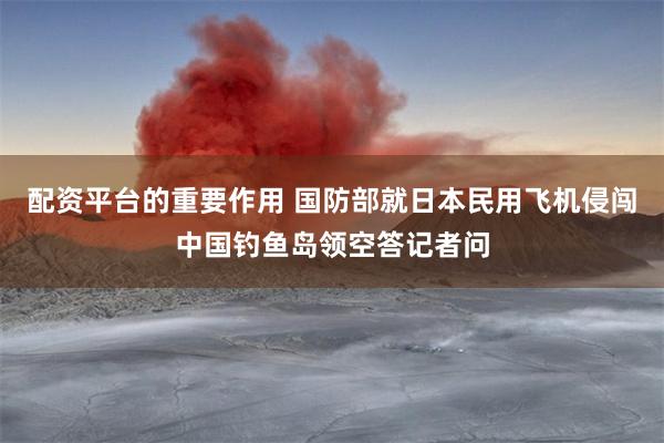 配资平台的重要作用 国防部就日本民用飞机侵闯中国钓鱼岛领空答记者问