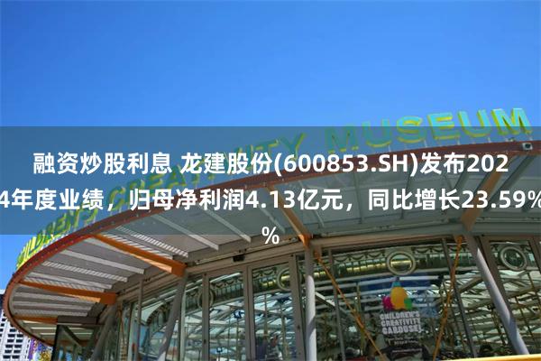融资炒股利息 龙建股份(600853.SH)发布2024年度业绩，归母净利润4.13亿元，同比增长23.59%
