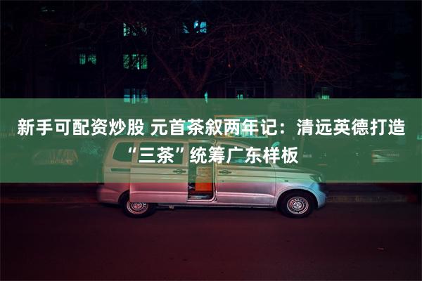 新手可配资炒股 元首茶叙两年记：清远英德打造“三茶”统筹广东样板