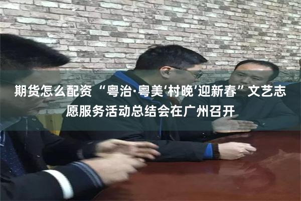 期货怎么配资 “粤治·粤美‘村晚’迎新春”文艺志愿服务活动总结会在广州召开