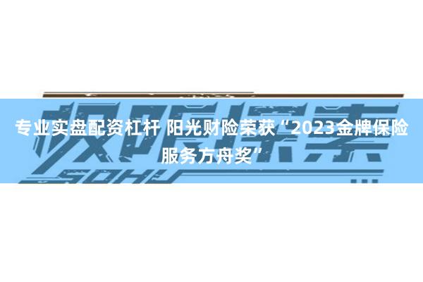 专业实盘配资杠杆 阳光财险荣获“2023金牌保险服务方舟奖”