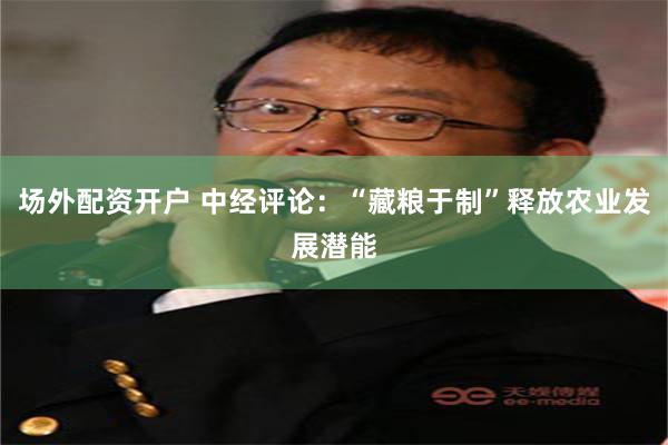 场外配资开户 中经评论：“藏粮于制”释放农业发展潜能