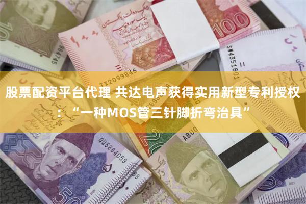 股票配资平台代理 共达电声获得实用新型专利授权：“一种MOS管三针脚折弯治具”