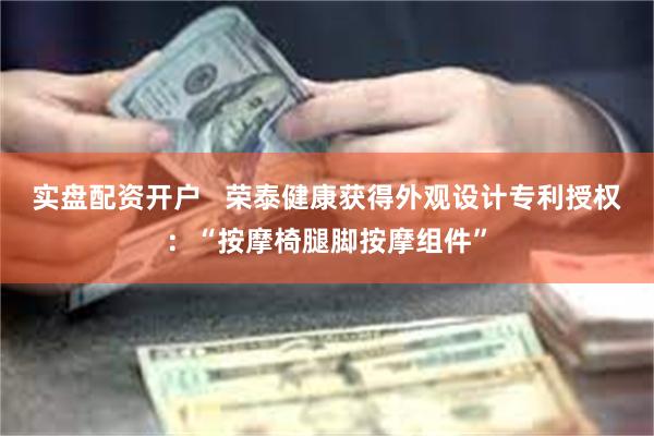 实盘配资开户   荣泰健康获得外观设计专利授权：“按摩椅腿脚按摩组件”