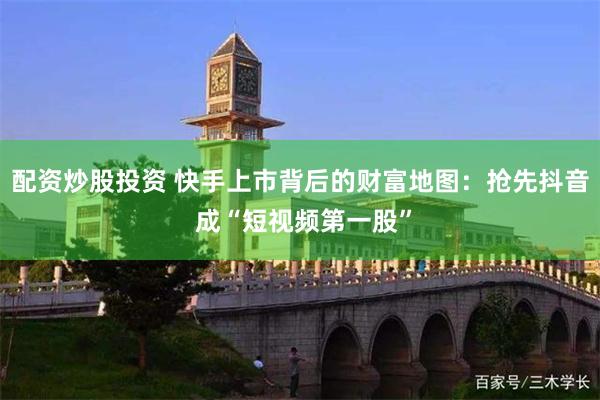 配资炒股投资 快手上市背后的财富地图：抢先抖音 成“短视频第一股”