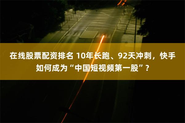 在线股票配资排名 10年长跑、92天冲刺，快手如何成为“中国短视频第一股”？