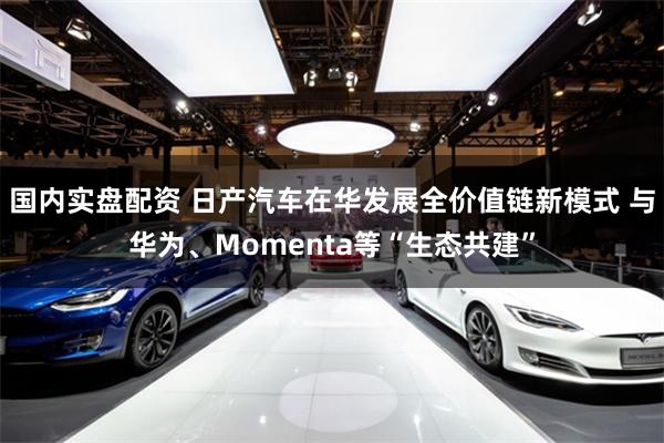 国内实盘配资 日产汽车在华发展全价值链新模式 与华为、Momenta等“生态共建”