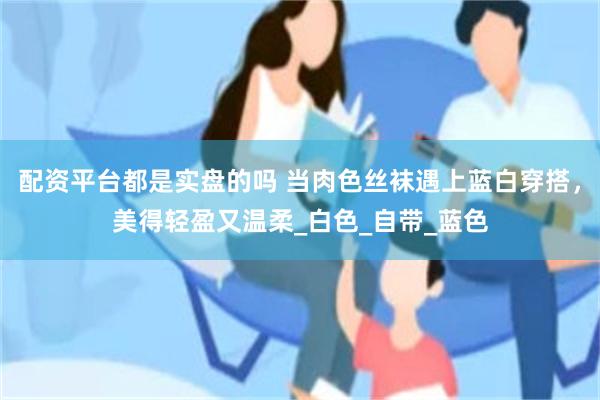 配资平台都是实盘的吗 当肉色丝袜遇上蓝白穿搭，美得轻盈又温柔_白色_自带_蓝色