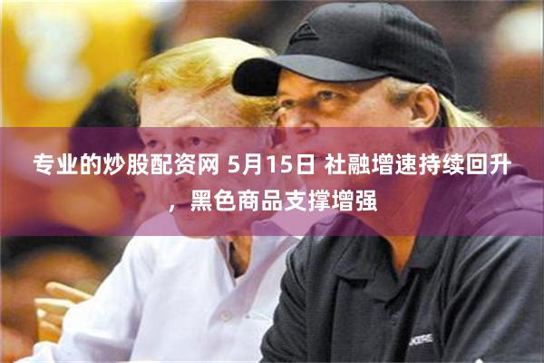 专业的炒股配资网 5月15日 社融增速持续回升，黑色商品支撑增强