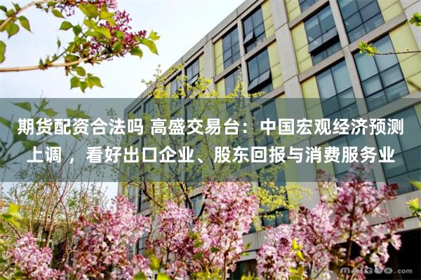 期货配资合法吗 高盛交易台：中国宏观经济预测上调 ，看好出口企业、股东回报与消费服务业