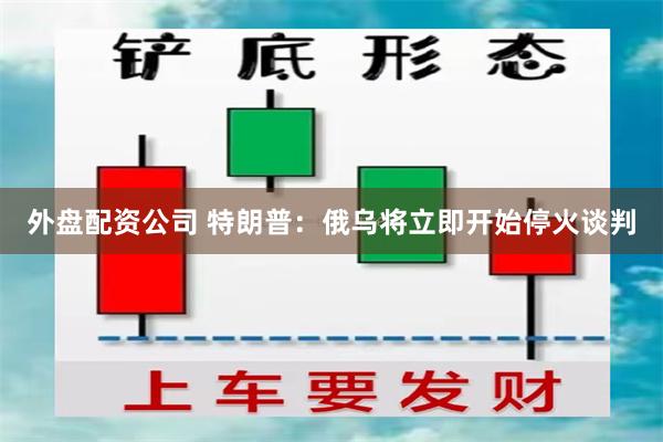 外盘配资公司 特朗普：俄乌将立即开始停火谈判