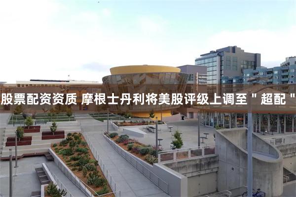 股票配资资质 摩根士丹利将美股评级上调至＂超配＂
