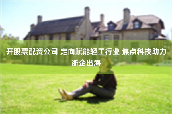 开股票配资公司 定向赋能轻工行业 焦点科技助力浙企出海
