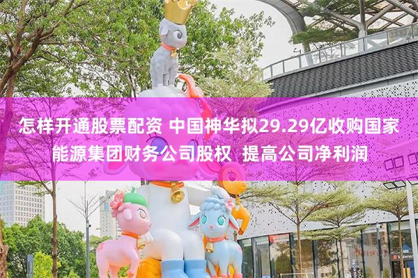 怎样开通股票配资 中国神华拟29.29亿收购国家能源集团财务公司股权  提高公司净利润