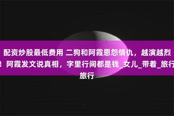配资炒股最低费用 二狗和阿霞恩怨情仇，越演越烈！阿霞发文说真相，字里行间都是钱_女儿_带着_旅行