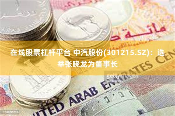 在线股票杠杆平台 中汽股份(301215.SZ)：选举张晓龙为董事长