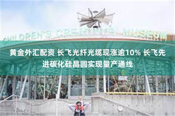 黄金外汇配资 长飞光纤光缆现涨逾10% 长飞先进碳化硅晶圆实现量产通线
