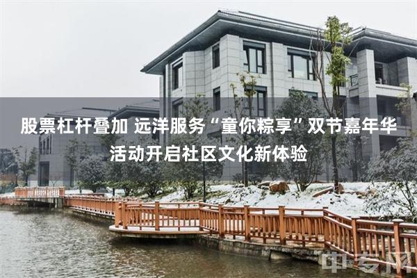 股票杠杆叠加 远洋服务“童你粽享”双节嘉年华活动开启社区文化新体验