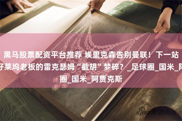 黑马股票配资平台推荐 埃里克森告别曼联！下一站成谜，好莱坞老板的雷克瑟姆“截胡”梦碎？_足球圈_国米_阿贾克斯