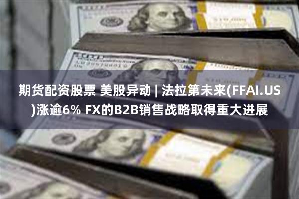 期货配资股票 美股异动 | 法拉第未来(FFAI.US)涨逾6% FX的B2B销售战略取得重大进展