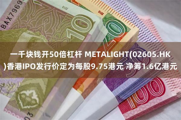 一千块钱开50倍杠杆 METALIGHT(02605.HK)香港IPO发行价定为每股9.75港元 净筹1.6亿港元