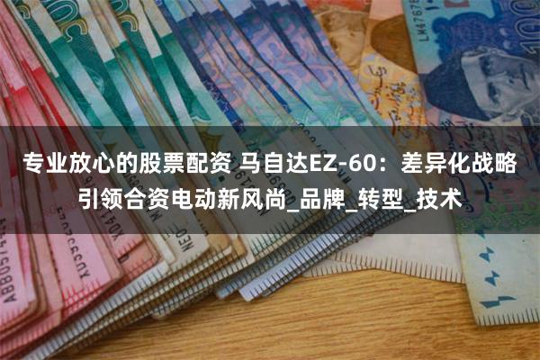 专业放心的股票配资 马自达EZ-60：差异化战略引领合资电动新风尚_品牌_转型_技术