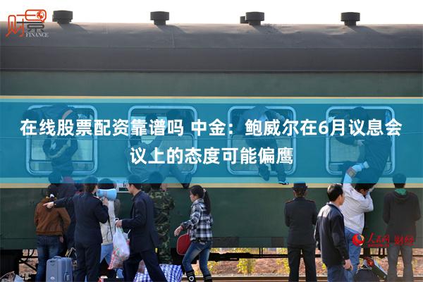 在线股票配资靠谱吗 中金：鲍威尔在6月议息会议上的态度可能偏鹰